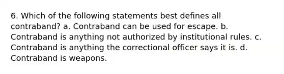 6. Which of the following statements best defines all contraband? a. Contraband can be used for escape. b. Contraband is anything not authorized by institutional rules. c. Contraband is anything the correctional officer says it is. d. Contraband is weapons.