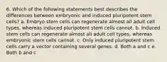 6. Which of the following statements best describes the differences between embryonic and induced pluripotent stem cells? a. Embryo stem cells can regenerate almost all adult cell types, whereas induced pluripotent stem cells cannot. b. Induced stem cells can regenerate almost all adult cell types, whereas embryonic stem cells cannot. c. Only induced pluripotent stem cells carry a vector containing several genes. d. Both a and c e. Both b and c