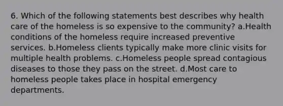 6. Which of the following statements best describes why health care of the homeless is so expensive to the community? a.Health conditions of the homeless require increased preventive services. b.Homeless clients typically make more clinic visits for multiple health problems. c.Homeless people spread contagious diseases to those they pass on the street. d.Most care to homeless people takes place in hospital emergency departments.