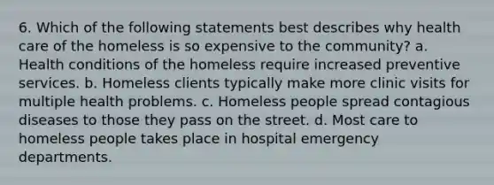 6. Which of the following statements best describes why health care of the homeless is so expensive to the community? a. Health conditions of the homeless require increased preventive services. b. Homeless clients typically make more clinic visits for multiple health problems. c. Homeless people spread contagious diseases to those they pass on the street. d. Most care to homeless people takes place in hospital emergency departments.