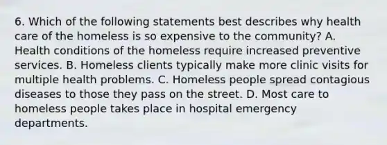 6. Which of the following statements best describes why health care of the homeless is so expensive to the community? A. Health conditions of the homeless require increased preventive services. B. Homeless clients typically make more clinic visits for multiple health problems. C. Homeless people spread contagious diseases to those they pass on the street. D. Most care to homeless people takes place in hospital emergency departments.