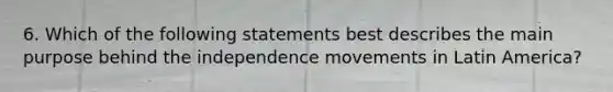 6. Which of the following statements best describes the main purpose behind the independence movements in Latin America?