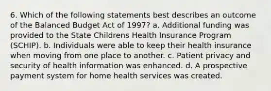 6. Which of the following statements best describes an outcome of the Balanced Budget Act of 1997? a. Additional funding was provided to the State Childrens Health Insurance Program (SCHIP). b. Individuals were able to keep their health insurance when moving from one place to another. c. Patient privacy and security of health information was enhanced. d. A prospective payment system for home health services was created.