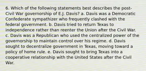 6. Which of the following statements best describes the post-Civil War governorship of E.J. Davis? a. Davis was a Democratic Confederate sympathizer who frequently clashed with the federal government. b. Davis tried to return Texas to independence rather than reenter the Union after the Civil War. c. Davis was a Republican who used the centralized power of the governorship to maintain control over his regime. d. Davis sought to decentralize government in Texas, moving toward a policy of home rule. e. Davis sought to bring Texas into a cooperative relationship with the United States after the Civil War.