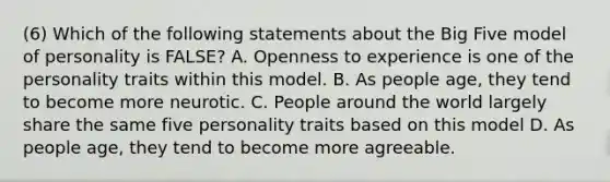 (6) Which of the following statements about the Big Five model of personality is FALSE? A. Openness to experience is one of the personality traits within this model. B. As people age, they tend to become more neurotic. C. People around the world largely share the same five personality traits based on this model D. As people age, they tend to become more agreeable.