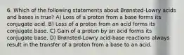 6. Which of the following statements about Brønsted-Lowry acids and bases is true? A) Loss of a proton from a base forms its conjugate acid. B) Loss of a proton from an acid forms its conjugate base. C) Gain of a proton by an acid forms its conjugate base. D) Brønsted-Lowry acid-base reactions always result in the transfer of a proton from a base to an acid.