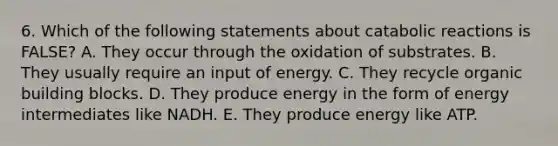 6. Which of the following statements about catabolic reactions is FALSE? A. They occur through the oxidation of substrates. B. They usually require an input of energy. C. They recycle organic building blocks. D. They produce energy in the form of energy intermediates like NADH. E. They produce energy like ATP.