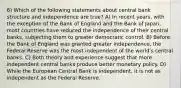 6) Which of the following statements about central bank structure and independence are true? A) In recent years, with the exception of the Bank of England and the Bank of Japan, most countries have reduced the independence of their central banks, subjecting them to greater democratic control. B) Before the Bank of England was granted greater independence, the Federal Reserve was the most independent of the worldʹs central banks. C) Both theory and experience suggest that more independent central banks produce better monetary policy. D) While the European Central Bank is independent, it is not as independent as the Federal Reserve.