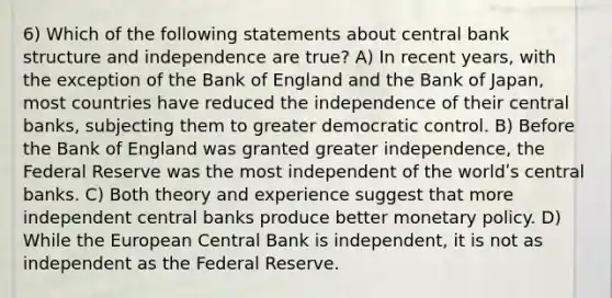 6) Which of the following statements about central bank structure and independence are true? A) In recent years, with the exception of the Bank of England and the Bank of Japan, most countries have reduced the independence of their central banks, subjecting them to greater democratic control. B) Before the Bank of England was granted greater independence, the Federal Reserve was the most independent of the worldʹs central banks. C) Both theory and experience suggest that more independent central banks produce better monetary policy. D) While the European Central Bank is independent, it is not as independent as the Federal Reserve.