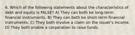 6. Which of the following statements about the characteristics of debt and equity is FALSE? A) They can both be long-term financial instruments. B) They can both be short-term financial instruments. C) They both involve a claim on the issuer's income. D) They both enable a corporation to raise funds.