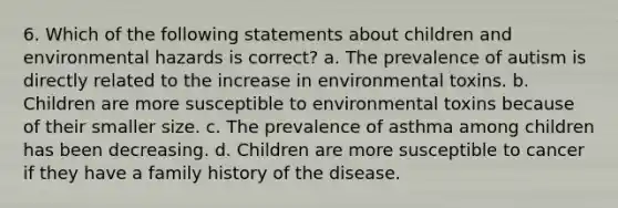 6. Which of the following statements about children and environmental hazards is correct? a. The prevalence of autism is directly related to the increase in environmental toxins. b. Children are more susceptible to environmental toxins because of their smaller size. c. The prevalence of asthma among children has been decreasing. d. Children are more susceptible to cancer if they have a family history of the disease.