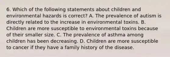 6. Which of the following statements about children and environmental hazards is correct? A. The prevalence of autism is directly related to the increase in environmental toxins. B. Children are more susceptible to environmental toxins because of their smaller size. C. The prevalence of asthma among children has been decreasing. D. Children are more susceptible to cancer if they have a family history of the disease.