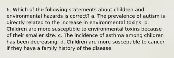 6. Which of the following statements about children and environmental hazards is correct? a. The prevalence of autism is directly related to the increase in environmental toxins. b. Children are more susceptible to environmental toxins because of their smaller size. c. The incidence of asthma among children has been decreasing. d. Children are more susceptible to cancer if they have a family history of the disease.