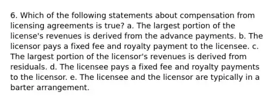 6. Which of the following statements about compensation from licensing agreements is true? a. The largest portion of the license's revenues is derived from the advance payments. b. The licensor pays a fixed fee and royalty payment to the licensee. c. The largest portion of the licensor's revenues is derived from residuals. d. The licensee pays a fixed fee and royalty payments to the licensor. e. The licensee and the licensor are typically in a barter arrangement.