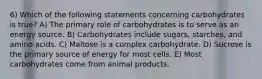 6) Which of the following statements concerning carbohydrates is true? A) The primary role of carbohydrates is to serve as an energy source. B) Carbohydrates include sugars, starches, and amino acids. C) Maltose is a complex carbohydrate. D) Sucrose is the primary source of energy for most cells. E) Most carbohydrates come from animal products.