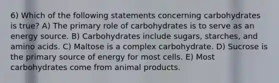 6) Which of the following statements concerning carbohydrates is true? A) The primary role of carbohydrates is to serve as an energy source. B) Carbohydrates include sugars, starches, and amino acids. C) Maltose is a complex carbohydrate. D) Sucrose is the primary source of energy for most cells. E) Most carbohydrates come from animal products.