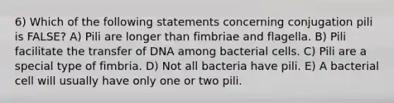 6) Which of the following statements concerning conjugation pili is FALSE? A) Pili are longer than fimbriae and flagella. B) Pili facilitate the transfer of DNA among bacterial cells. C) Pili are a special type of fimbria. D) Not all bacteria have pili. E) A bacterial cell will usually have only one or two pili.