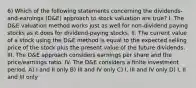 6) Which of the following statements concerning the dividends-and-earnings (D&E) approach to stock valuation are true? I. The D&E valuation method works just as well for non-dividend paying stocks as it does for dividend-paying stocks. II. The current value of a stock using the D&E method is equal to the expected selling price of the stock plus the present value of the future dividends. III. The D&E approach considers earnings per share and the price/earnings ratio. IV. The D&E considers a finite investment period. A) I and II only B) III and IV only C) I, III and IV only D) I, II and III only