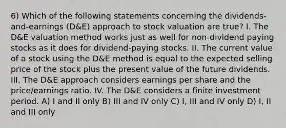 6) Which of the following statements concerning the dividends-and-earnings (D&E) approach to stock valuation are true? I. The D&E valuation method works just as well for non-dividend paying stocks as it does for dividend-paying stocks. II. The current value of a stock using the D&E method is equal to the expected selling price of the stock plus the present value of the future dividends. III. The D&E approach considers earnings per share and the price/earnings ratio. IV. The D&E considers a finite investment period. A) I and II only B) III and IV only C) I, III and IV only D) I, II and III only