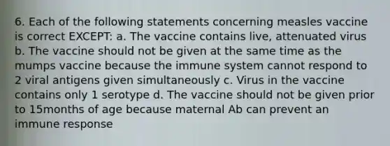 6. Each of the following statements concerning measles vaccine is correct EXCEPT: a. The vaccine contains live, attenuated virus b. The vaccine should not be given at the same time as the mumps vaccine because the immune system cannot respond to 2 viral antigens given simultaneously c. Virus in the vaccine contains only 1 serotype d. The vaccine should not be given prior to 15months of age because maternal Ab can prevent an immune response