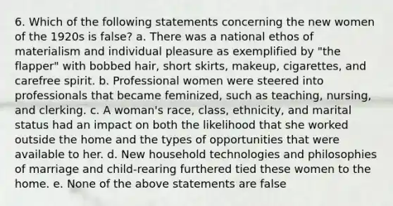 6. Which of the following statements concerning the new women of the 1920s is false? a. There was a national ethos of materialism and individual pleasure as exemplified by "the flapper" with bobbed hair, short skirts, makeup, cigarettes, and carefree spirit. b. Professional women were steered into professionals that became feminized, such as teaching, nursing, and clerking. c. A woman's race, class, ethnicity, and marital status had an impact on both the likelihood that she worked outside the home and the types of opportunities that were available to her. d. New household technologies and philosophies of marriage and child-rearing furthered tied these women to the home. e. None of the above statements are false