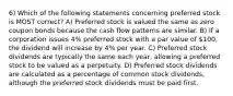 6) Which of the following statements concerning preferred stock is MOST correct? A) Preferred stock is valued the same as zero coupon bonds because the cash flow patterns are similar. B) If a corporation issues 4% preferred stock with a par value of 100, the dividend will increase by 4% per year. C) Preferred stock dividends are typically the same each year, allowing a preferred stock to be valued as a perpetuity. D) Preferred stock dividends are calculated as a percentage of common stock dividends, although the preferred stock dividends must be paid first.