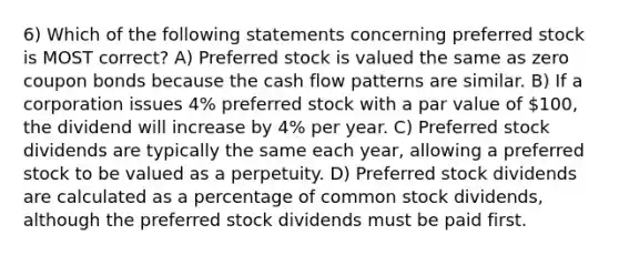 6) Which of the following statements concerning preferred stock is MOST correct? A) Preferred stock is valued the same as zero coupon bonds because the cash flow patterns are similar. B) If a corporation issues 4% preferred stock with a par value of 100, the dividend will increase by 4% per year. C) Preferred stock dividends are typically the same each year, allowing a preferred stock to be valued as a perpetuity. D) Preferred stock dividends are calculated as a percentage of common stock dividends, although the preferred stock dividends must be paid first.