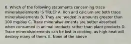 6. Which of the following statements concerning trace minerals/elements IS TRUE? A. Iron and calcium are both trace minerals/elements B. They are needed in amounts greater than 100 mg/day C. Trace minerals/elements are better absorbed when consumed in animal products rather than plant products D. Trace minerals/elements can be lost in cooking, as high heat will destroy many of them. E. None of the above