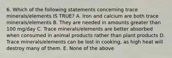 6. Which of the following statements concerning trace minerals/elements IS TRUE? A. Iron and calcium are both trace minerals/elements B. They are needed in amounts greater than 100 mg/day C. Trace minerals/elements are better absorbed when consumed in animal products rather than plant products D. Trace minerals/elements can be lost in cooking, as high heat will destroy many of them. E. None of the above