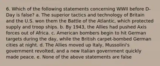 6. Which of the following statements concerning WWII before D-Day is false? a. The superior tactics and technology of Britain and the U.S. won them the Battle of the Atlantic, which protected supply and troop ships. b. By 1943, the Allies had pushed Axis forces out of Africa. c. American bombers begin to hit German targets during the day, while the British carpet-bombed German cities at night. d. The Allies moved up Italy, Mussolini's government revolted, and a new Italian government quickly made peace. e. None of the above statements are false