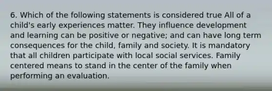 6. Which of the following statements is considered true All of a child's early experiences matter. They influence development and learning can be positive or negative; and can have long term consequences for the child, family and society. It is mandatory that all children participate with local social services. Family centered means to stand in the center of the family when performing an evaluation.