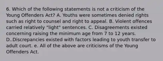 6. Which of the following statements is not a criticism of the Young Offenders Act? A. Youths were sometimes denied rights such as right to counsel and right to appeal. B. Violent offences carried relatively "light" sentences. C. Disagreements existed concerning raising the minimum age from 7 to 12 years. D..Discrepancies existed with factors leading to youth transfer to adult court. e. All of the above are criticisms of the Young Offenders Act.