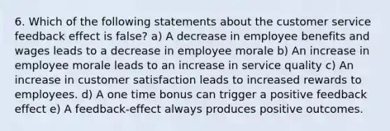 6. Which of the following statements about the customer service feedback effect is false? a) A decrease in employee benefits and wages leads to a decrease in employee morale b) An increase in employee morale leads to an increase in service quality c) An increase in customer satisfaction leads to increased rewards to employees. d) A one time bonus can trigger a positive feedback effect e) A feedback-effect always produces positive outcomes.