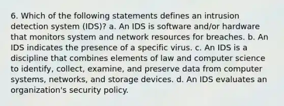 6. Which of the following statements defines an intrusion detection system (IDS)? a. An IDS is software and/or hardware that monitors system and network resources for breaches. b. An IDS indicates the presence of a specific virus. c. An IDS is a discipline that combines elements of law and computer science to identify, collect, examine, and preserve data from computer systems, networks, and storage devices. d. An IDS evaluates an organization's security policy.