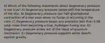 6) Which of the following statements about degeneracy pressure is not true? A) Degeneracy pressure varies with the temperature of the star. B) Degeneracy pressure can halt gravitational contraction of a star even when no fusion is occurring in the core. C) Degeneracy pressure keeps any protostar less than 0.08 solar mass from becoming a true, hydrogen-fusing star. D) Degeneracy pressure arises out of the ideas of quantum mechanics. E) Degeneracy pressure supports white dwarfs against gravity.