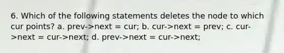 6. Which of the following statements deletes the node to which cur points? a. prev->next = cur; b. cur->next = prev; c. cur->next = cur->next; d. prev->next = cur->next;