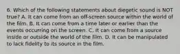 6. Which of the following statements about diegetic sound is NOT true? A. It can come from an off-screen source within the world of the film. B. It can come from a time later or earlier than the events occurring on the screen. C. It can come from a source inside or outside the world of the film. D. It can be manipulated to lack fidelity to its source in the film.