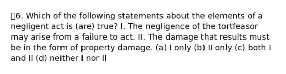 6. Which of the following statements about the elements of a negligent act is (are) true? I. The negligence of the tortfeasor may arise from a failure to act. II. The damage that results must be in the form of property damage. (a) I only (b) II only (c) both I and II (d) neither I nor II