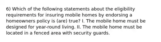 6) Which of the following statements about the eligibility requirements for insuring mobile homes by endorsing a homeowners policy is (are) true? I. The mobile home must be designed for year-round living. II. The mobile home must be located in a fenced area with security guards.