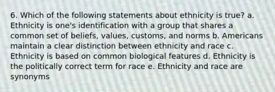 6. Which of the following statements about ethnicity is true? a. Ethnicity is one's identification with a group that shares a common set of beliefs, values, customs, and norms b. Americans maintain a clear distinction between ethnicity and race c. Ethnicity is based on common biological features d. Ethnicity is the politically correct term for race e. Ethnicity and race are synonyms