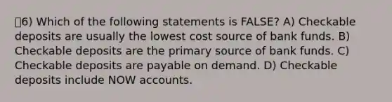 6) Which of the following statements is FALSE? A) Checkable deposits are usually the lowest cost source of bank funds. B) Checkable deposits are the primary source of bank funds. C) Checkable deposits are payable on demand. D) Checkable deposits include NOW accounts.