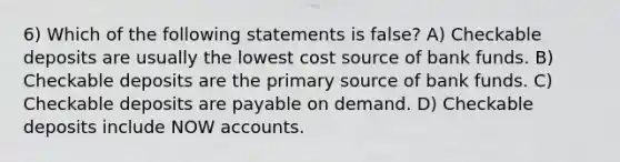 6) Which of the following statements is false? A) Checkable deposits are usually the lowest cost source of bank funds. B) Checkable deposits are the primary source of bank funds. C) Checkable deposits are payable on demand. D) Checkable deposits include NOW accounts.