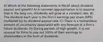 6) Which of the following statements is FALSE about dividend payout and growth? A) A common approximation is to assume that in the long run, dividends will grow at a constant rate. B) The dividend each year is the firmʹs earnings per share (EPS) multiplied by its dividend payout rate. C) There is a tremendous amount of uncertainty associated with any forecast of a firmʹs future dividends. D) During periods of high growth, it is not unusual for firms to pay out 100% of their earnings to shareholders in the form of dividends.