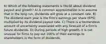 6) Which of the following statements is FALSE about dividend payout and growth? A) A common approximation is to assume that in the long run, dividends will grow at a constant rate. B) The dividend each year is the firm's earnings per share (EPS) multiplied by its dividend payout rate. C) There is a tremendous amount of uncertainty associated with any forecast of a firm's future dividends. D) During periods of high growth, it is not unusual for firms to pay out 100% of their earnings to shareholders in the form of dividends.