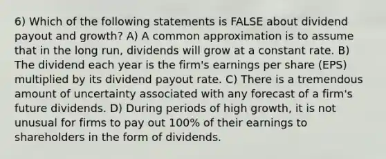 6) Which of the following statements is FALSE about dividend payout and growth? A) A common approximation is to assume that in the long run, dividends will grow at a constant rate. B) The dividend each year is the firm's earnings per share (EPS) multiplied by its dividend payout rate. C) There is a tremendous amount of uncertainty associated with any forecast of a firm's future dividends. D) During periods of high growth, it is not unusual for firms to pay out 100% of their earnings to shareholders in the form of dividends.