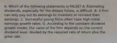 6. Which of the following statements is FALSE? A. Estimating dividends, especially for the distant future, is difficult. B. A firm can only pay out its earnings to investors or reinvest their earnings. C. Successful young firms often have high initial earnings growth rates. D. According to the constant dividend growth model, the value of the firm depends on the current dividend level, divided by the required rate of return plus the grow rate.