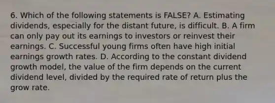 6. Which of the following statements is FALSE? A. Estimating dividends, especially for the distant future, is difficult. B. A firm can only pay out its earnings to investors or reinvest their earnings. C. Successful young firms often have high initial earnings growth rates. D. According to the constant dividend growth model, the value of the firm depends on the current dividend level, divided by the required rate of return plus the grow rate.