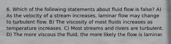 6. Which of the following statements about fluid flow is false? A) As the velocity of a stream increases, laminar flow may change to turbulent flow. B) The viscosity of most fluids increases as temperature increases. C) Most streams and rivers are turbulent. D) The more viscous the fluid, the more likely the flow is laminar.