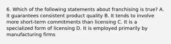 6. Which of the following statements about franchising is true? A. It guarantees consistent product quality B. It tends to involve more short-term commitments than licensing C. It is a specialized form of licensing D. It is employed primarily by manufacturing firms