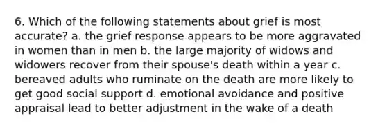 6. Which of the following statements about grief is most accurate? a. the grief response appears to be more aggravated in women than in men b. the large majority of widows and widowers recover from their spouse's death within a year c. bereaved adults who ruminate on the death are more likely to get good social support d. emotional avoidance and positive appraisal lead to better adjustment in the wake of a death